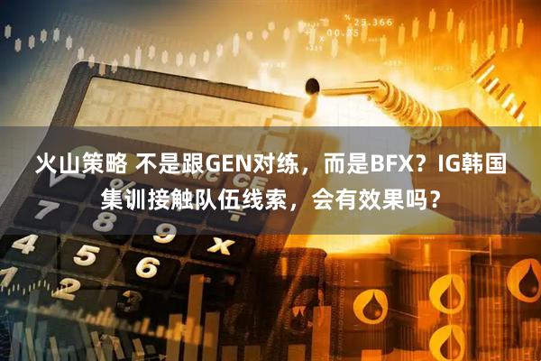 火山策略 不是跟GEN对练，而是BFX？IG韩国集训接触队伍线索，会有效果吗？