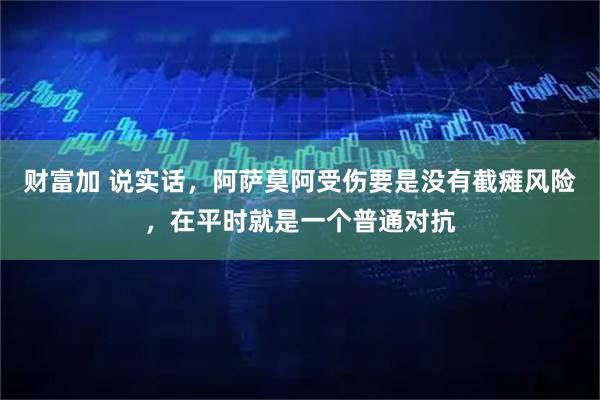 财富加 说实话，阿萨莫阿受伤要是没有截瘫风险，在平时就是一个普通对抗
