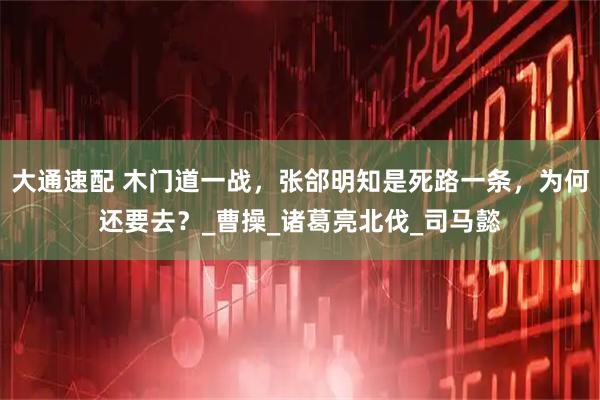 大通速配 木门道一战，张郃明知是死路一条，为何还要去？_曹操_诸葛亮北伐_司马懿