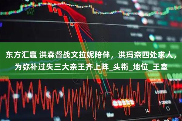 东方汇赢 洪森督战文拉妮陪伴，洪玛奈四处求人，为弥补过失三大亲王齐上阵_头衔_地位_王室