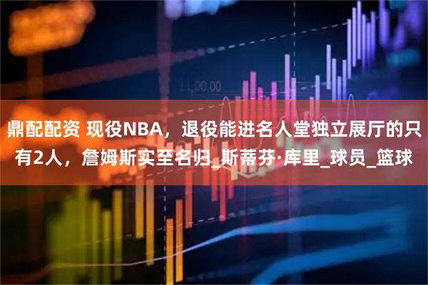鼎配配资 现役NBA，退役能进名人堂独立展厅的只有2人，詹姆斯实至名归_斯蒂芬·库里_球员_篮球