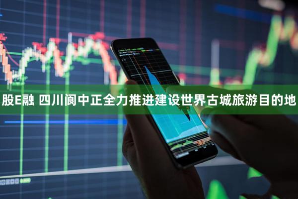 股E融 四川阆中正全力推进建设世界古城旅游目的地