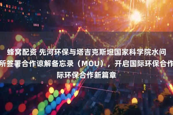 蜂窝配资 先河环保与塔吉克斯坦国家科学院水问题研究所签署合作谅解备忘录（MOU），开启国际环保合作新篇章