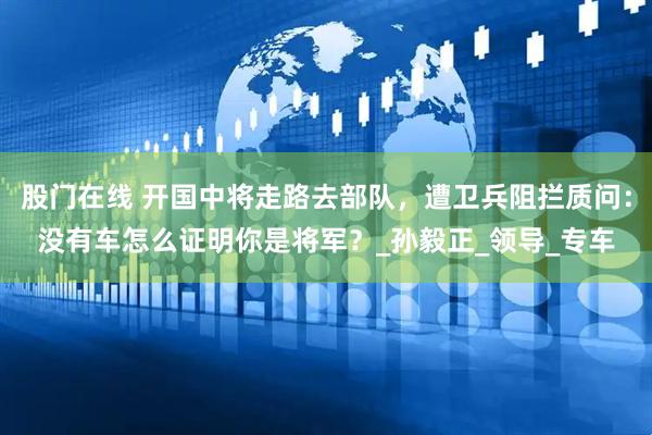 股门在线 开国中将走路去部队，遭卫兵阻拦质问：没有车怎么证明你是将军？_孙毅正_领导_专车