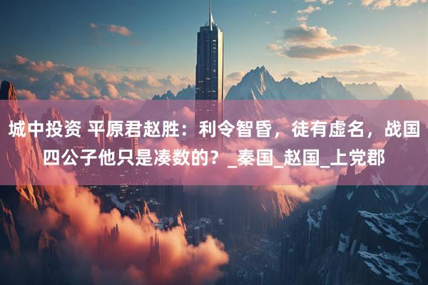 城中投资 平原君赵胜：利令智昏，徒有虚名，战国四公子他只是凑数的？_秦国_赵国_上党郡