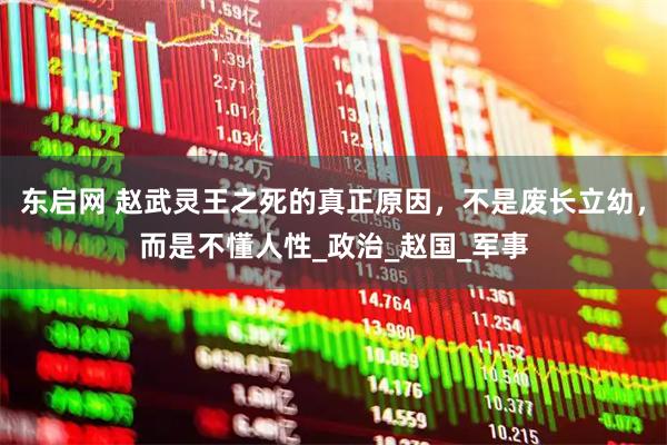 东启网 赵武灵王之死的真正原因，不是废长立幼，而是不懂人性_政治_赵国_军事