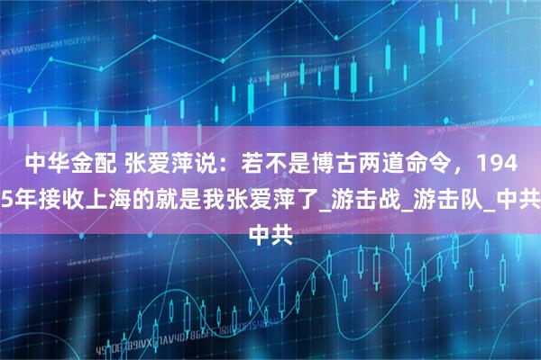 中华金配 张爱萍说：若不是博古两道命令，1945年接收上海的就是我张爱萍了_游击战_游击队_中共