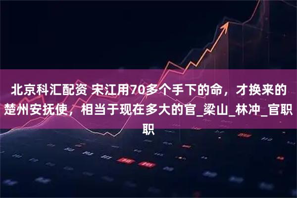 北京科汇配资 宋江用70多个手下的命，才换来的楚州安抚使，相当于现在多大的官_梁山_林冲_官职