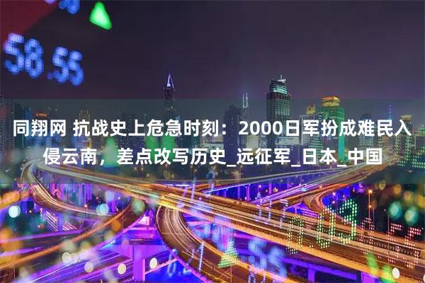 同翔网 抗战史上危急时刻：2000日军扮成难民入侵云南，差点改写历史_远征军_日本_中国