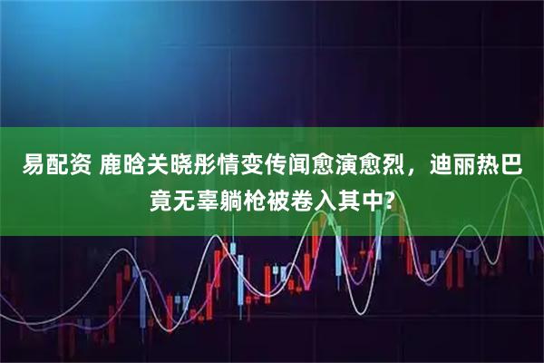 易配资 鹿晗关晓彤情变传闻愈演愈烈，迪丽热巴竟无辜躺枪被卷入其中?