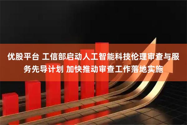 优股平台 工信部启动人工智能科技伦理审查与服务先导计划 加快推动审查工作落地实施