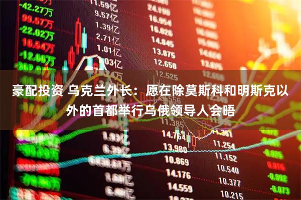 豪配投资 乌克兰外长：愿在除莫斯科和明斯克以外的首都举行乌俄领导人会晤