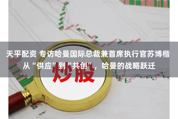 天平配资 专访哈曼国际总裁兼首席执行官苏博楷 从“供应”到“共创”，哈曼的战略跃迁