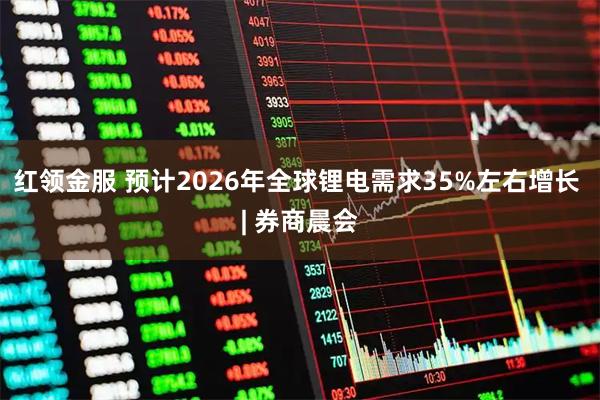红领金服 预计2026年全球锂电需求35%左右增长 | 券商晨会