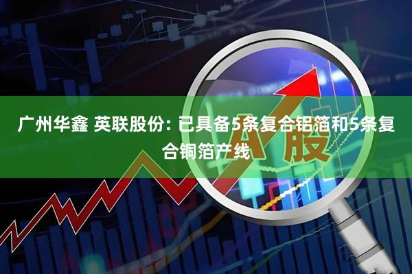 广州华鑫 英联股份: 已具备5条复合铝箔和5条复合铜箔产线