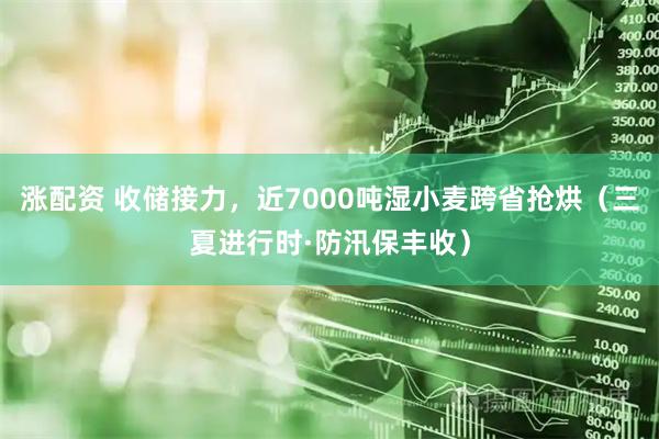涨配资 收储接力，近7000吨湿小麦跨省抢烘（三夏进行时·防汛保丰收）