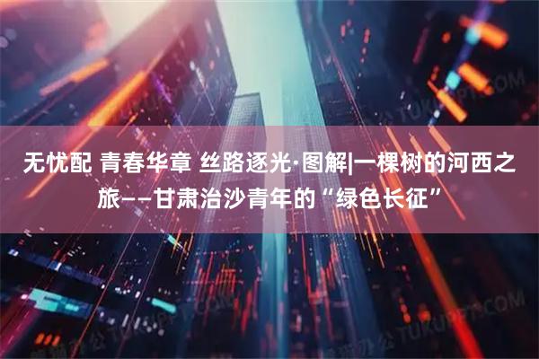 无忧配 青春华章 丝路逐光·图解|一棵树的河西之旅——甘肃治沙青年的“绿色长征”