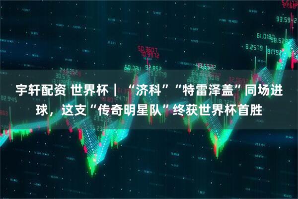 宇轩配资 世界杯｜ “济科”“特雷泽盖”同场进球，这支“传奇明星队”终获世界杯首胜