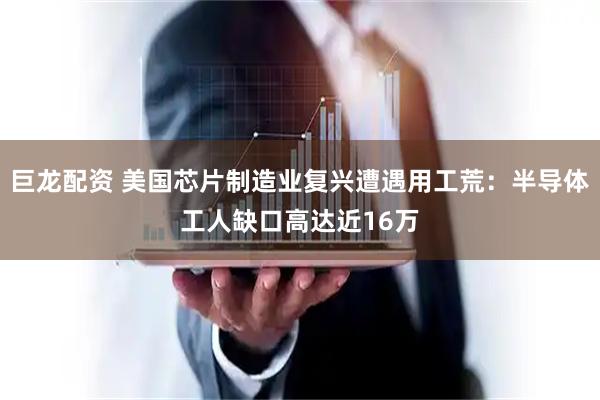 巨龙配资 美国芯片制造业复兴遭遇用工荒：半导体工人缺口高达近16万