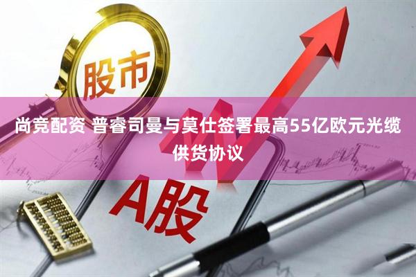 尚竞配资 普睿司曼与莫仕签署最高55亿欧元光缆供货协议