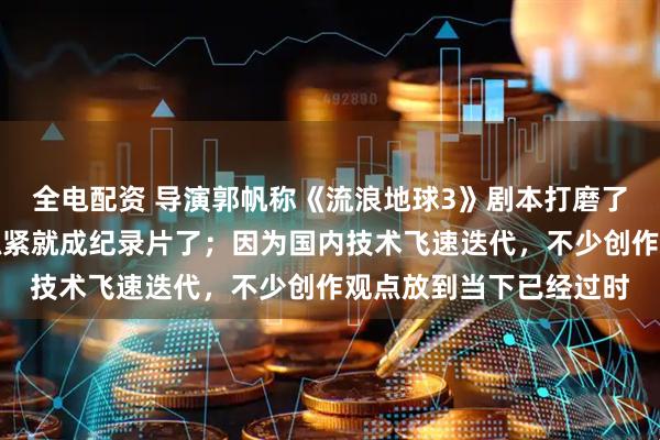 全电配资 导演郭帆称《流浪地球3》剧本打磨了两年半还在改，再不抓紧就成纪录片了；因为国内技术飞速迭代，不少创作观点放到当下已经过时