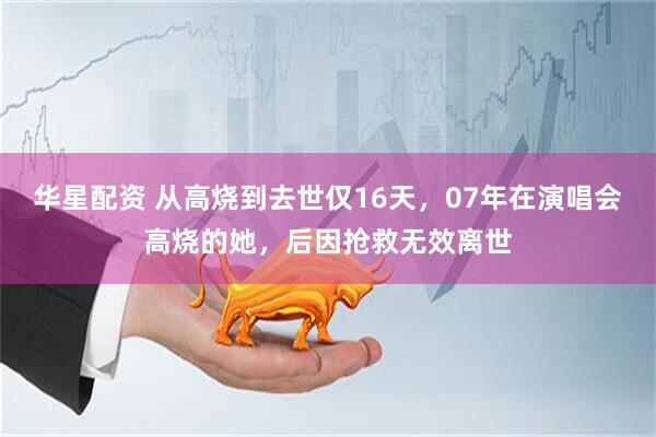华星配资 从高烧到去世仅16天，07年在演唱会高烧的她，后因抢救无效离世