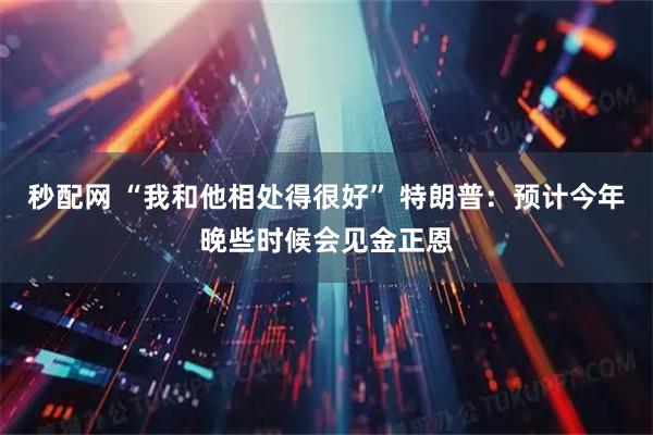 秒配网 “我和他相处得很好” 特朗普：预计今年晚些时候会见金正恩