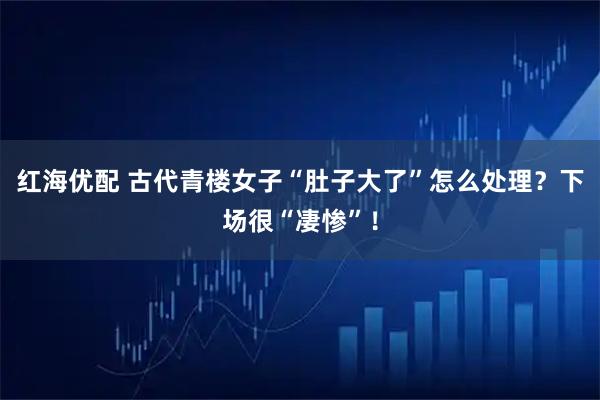 红海优配 古代青楼女子“肚子大了”怎么处理？下场很“凄惨”！