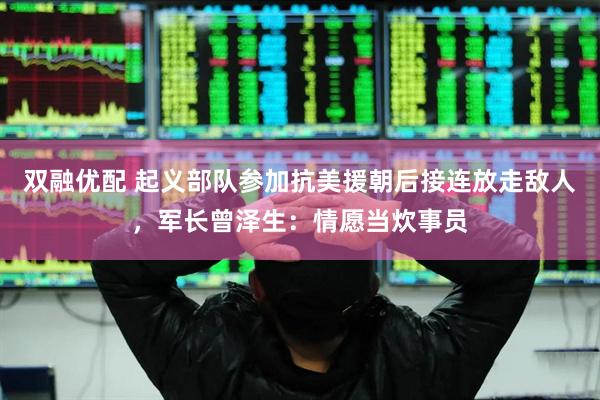 双融优配 起义部队参加抗美援朝后接连放走敌人，军长曾泽生：情愿当炊事员
